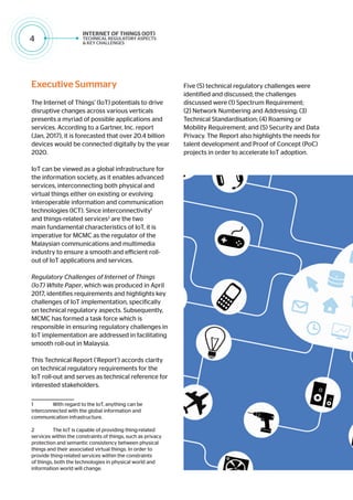 4
Executive Summary
The Internet of Things’ (IoT) potentials to drive
disruptive changes across various verticals
presents a myriad of possible applications and
services. According to a Gartner, Inc. report
(Jan, 2017), it is forecasted that over 20.4 billion
devices would be connected digitally by the year
2020.
IoT can be viewed as a global infrastructure for
the information society, as it enables advanced
services, interconnecting both physical and
virtual things either on existing or evolving
interoperable information and communication
technologies (ICT). Since interconnectivity1
and things-related services2
are the two
main fundamental characteristics of IoT, it is
imperative for MCMC as the regulator of the
Malaysian communications and multimedia
industry to ensure a smooth and efficient roll-
out of IoT applications and services.
Regulatory Challenges of Internet of Things
(IoT) White Paper, which was produced in April
2017, identifies requirements and highlights key
challenges of IoT implementation, specifically
on technical regulatory aspects. Subsequently,
MCMC has formed a task force which is
responsible in ensuring regulatory challenges in
IoT implementation are addressed in facilitating
smooth roll-out in Malaysia.
This Technical Report (‘Report’) accords clarity
on technical regulatory requirements for the
IoT roll-out and serves as technical reference for
interested stakeholders.
1	 With regard to the IoT, anything can be
interconnected with the global information and
communication infrastructure.
2	 The IoT is capable of providing thing-related
services within the constraints of things, such as privacy
protection and semantic consistency between physical
things and their associated virtual things. In order to
provide thing-related services within the constraints
of things, both the technologies in physical world and
information world will change.
Five (5) technical regulatory challenges were
identified and discussed; the challenges
discussed were (1) Spectrum Requirement;
(2) Network Numbering and Addressing; (3)
Technical Standardisation; (4) Roaming or
Mobility Requirement; and (5) Security and Data
Privacy. The Report also highlights the needs for
talent development and Proof of Concept (PoC)
projects in order to accelerate IoT adoption.
 