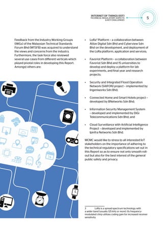 5
Feedback from the Industry Working Groups
(IWGs) of the Malaysian Technical Standards
Forum Bhd (MTSFB) was acquired to understand
the views and concerns from the industry.
Furthermore, the task force also reviewed
several use cases from different verticals which
played pivotal roles in developing this Report.
Amongst others are:
•	 LoRa3
Platform – a collaboration between
Atilze Digital Sdn Bhd and Cyberview Sdn
Bhd on the development, and deployment of
the LoRa platform, application and services;
•	 Favoriot Platform – a collaboration between
Favoriot Sdn Bhd and 15 universities to
develop and deploy a platform for lab
experiments, and final year and research
projects;
•	 Security and Integrated Flood Operation
Network (SAIFON) project – implemented by
Ingeniworks Sdn Bhd;
•	 Connected Home and Smart Hotels project –
developed by BNetworks Sdn Bhd;
•	 Information Security Management System
– developed and implemented by DiGi
Telecommunications Sdn Bhd; and
•	 Cloud Surveillance with Artificial Intelligence
Project – developed and implemented by
Ipinfra Networks Sdn Bhd.
MCMC would like to stress to all interested IoT
stakeholders on the importance of adhering to
the technical regulatory specifications set out in
this Report so as to ensure not only smooth roll-
out but also for the best interest of the general
public safety and privacy.
3	 LoRa is a spread-spectrum technology with
a wider band (usually 125 kHz or more). Its frequency-
modulated chirp utilizes coding gain for increased receiver
sensitivity.
 