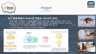 Amazon
Amazon’s approach
• IoT 생태계에서 Brain의 역할은 Cloud가 한다.
“이미 많은 기업들이 cloud를 활용해 IoT 솔루션을 개발, 운영하고 있다, 손가
락이나 촉각을 통해 신경이 중추신경계로 들어와 의사결정을 내리듯, cloud 역
시 IoT의 여러 센서들을 보완해주는 뇌의 역할을 하게 될 것“
– Marrku Lepisto, AWS 수석 tech evangelist
 