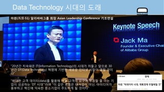 © Auto-ID Lab Korea / KAIST Slide 2
Data Technology 시대의 도래
마윈(馬雲·51) 알리바바그룹 회장 Asian Leadership Conference 기조연설
"20년간 지속돼온 IT(Information Technology)의 시대가 저물고 앞으로 30
년간 DT(Data Technology) 혁명에 기반한 새로운 인터넷 시장이 열릴 것이
다"
"방대한 고객 데이터(data)를 활용해 개별 고객의 요구에 부응할 줄 아는 기
업이 성공하는 'DT 시대'"라며 "이 같은 흐름은 대기업이 아닌, 아이디어가
풍부하고 혁신에 익숙한 중소기업이 주도하게 될 것이다“
 