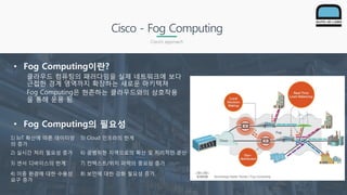 Cisco - Fog Computing
Cisco’s approach
• Fog Computing이란?
클라우드 컴퓨팅의 패러다임을 실제 네트워크에 보다
근접한 경계 영역까지 확장하는 새로운 아키텍쳐
Fog Computing은 현존하는 클라우드와의 상호작용
을 통해 운용 됨.
• Fog Computing의 필요성
1) IoT 확산에 따른 데이터양
의 증가
5) Cloud 인프라의 한계
2) 실시간 처리 필요성 증가 6) 광범위한 지역으로의 확산 및 지리적인 분산
3) 센서 디바이스의 한계 7) 컨텍스트/위치 파악의 중요성 증가
4) 이종 환경에 대한 수용성
요구 증가
8) 보안에 대한 강화 필요성 증가.
 