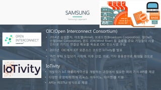 OIC(Open Interconnect Consortium)
• 2014년 삼성전자, 아트멜(Atmel), 브로드컴(Broadcom Corporation), 델(Dell),
인텔(Intel Corporation), 윈드 리버(Wind River) 등 글로벌 주요 기업들이 사물
인터넷 기기의 연결성 확보를 목표로 OIC 컨소시엄 구성
SAMSUNG
Samsung’s approach
• 2015년 OIC에서 IOT 오픈소스 코드인 IoTivity를 발표
IoTivity
• 개발자가 IoT 애플리케이션을 개발하는 과정에서 필요한 여러 가지 API를 제공
• 다양한 운영체제(현재 리눅스, 아두이노, 타이젠)를 지원
• API는 RESTful 방식으로 제공
• 가전 부터 도입되기 시작해, 이후 산업, 의료, 기타 응용분야로 확대될 것으로
기대
 