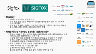 Sigfox
• History
- 2009년 프랑스에서 설립된 기업
- 영국 방송 송출기업인 Arquiva와 망 활용 협약을 통해 영국 10대 도시에
서비스를 제공
- 현재 농업 및 환경, 자동차, 건설, 가전, 경호 및 긴급구조, 헬스케어, 지능형
빌딩, 제조 공정, 스마트 시티 등의 분야에 진출
• UNB(Ultra Narrow Band) Technology
- 주파수 사용료가 없는 비면허 주파수 대역(ISM)을 사용, 유럽 868MHz, 미국
902MHz, 호주 918MHz ISM 대역 사용
- 비교적 적은 양의 데이터를 저전력(50mW)으로도 상당히 먼 거리까지
전송(도심에서 3~10km), MP2P(Multi-Point-to-Point) 방식으로 연결
가능(500KHz 주파수 대역에서 2500개의 노드 연결 가능)
- 좁은 대역폭으로 인해 대부분 단방향 통신을 지원
- 2.5Ah 배터리로 최대 20년 사용 가능
- 년 $1~$12의 저렴한 가격의 기기
- 별도의 인프라를 구축할 필요 없이 기존의 기지국을 이용
 