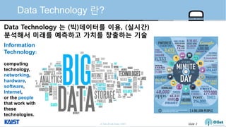 © Auto-ID Lab Korea / KAIST Slide 3
Data Technology 란?
Data Technology 는 (빅)데이터를 이용, (실시간)
분석해서 미래를 예측하고 가치를 창출하는 기술
Information
Technology:
computing
technology,
networking,
hardware,
software,
Internet,
or the people
that work with
these
technologies.
 
