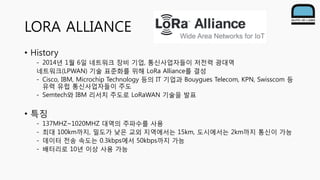 LORA ALLIANCE
• History
- 2014년 1월 6일 네트워크 장비 기업, 통신사업자들이 저전력 광대역
네트워크(LPWAN) 기술 표준화를 위해 LoRa Alliance를 결성
- Cisco, IBM, Microchip Technology 등의 IT 기업과 Bouygues Telecom, KPN, Swisscom 등
유력 유럽 통신사업자들이 주도
- Semtech와 IBM 리서치 주도로 LoRaWAN 기술을 발표
• 특징
- 137MHZ~1020MHZ 대역의 주파수를 사용
- 최대 100km까지, 밀도가 낮은 교외 지역에서는 15km, 도시에서는 2km까지 통신이 가능
- 데이터 전송 속도는 0.3kbps에서 50kbps까지 가능
- 배터리로 10년 이상 사용 가능
 