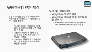 • SDK 및 Hardware
– Weightless-N SDK 제공
– Weightless SDKs를 위한 하드웨어
를 준비 중
– Hardware: Base stations, endpoints
and development kit으로 구성됨
WEIGHTLESS SIG
유럽의 도시를 중심으로 Weightless-
N을 사용한 스마트 도시 네트워크 구
축 사업을 진행중
– Nuel은 British Telecom과 함께
영국 밀톤케인즈시에 시범 사업
을 진행 함
– Digital Catapult는 영국 런던시
의 스마트 도시 네트워크 구축
사업을 진행중
– N-wave는 덴마크 에스비에르시
의 스마트 도시 네트워크 구축
사업을 진행중
 