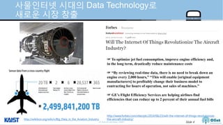 © Auto-ID Lab Korea / KAIST Slide 4
사물인터넷 시대의 Data Technology로
새로운 시장 창출
http://wikibon.org/wiki/v/Big_Data_in_the_Aviation_Industry
http://www.forbes.com/sites/ptc/2014/06/23/will-the-internet-of-things-revolutionize-
the-aircraft-industry/
☞ To optimize jet fuel consumption, improve engine efficiency and,
in the long term, drastically reduce maintenance costs
☞ “By reviewing real-time data, there is no need to break down an
engine every 2,000 hours,” “This will enable [original equipment
manufacturers] to profitably change their business model to
contracting for hours of operation, not sales of machines.”
☞ GE’s Flight Efficiency Services are helping airlines find
efficiencies that can reduce up to 2 percent of their annual fuel bills
 