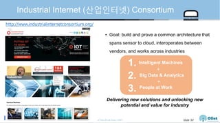 © Auto-ID Lab Korea / KAIST Slide 50
Industrial Internet (산업인터넷) Consortium
http://www.industrialinternetconsortium.org/
Delivering new solutions and unlocking new
potential and value for industry
Intelligent Machines1.
Big Data & Analytics2.
People at Work
3.
+
+
• Goal: build and prove a common architecture that
spans sensor to cloud, interoperates between
vendors, and works across industries
 