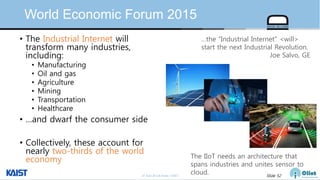 © Auto-ID Lab Korea / KAIST Slide 52
World Economic Forum 2015
• The Industrial Internet will
transform many industries,
including:
• Manufacturing
• Oil and gas
• Agriculture
• Mining
• Transportation
• Healthcare
• …and dwarf the consumer side
• Collectively, these account for
nearly two-thirds of the world
economy
…the “Industrial Internet” <will>
start the next Industrial Revolution.
Joe Salvo, GE
The IIoT needs an architecture that
spans industries and unites sensor to
cloud.
 