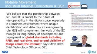 © Auto-ID Lab Korea / KAIST Slide 55
Notable Movement
Industrial Internet Consortium & GS1
"We believe that the partnership between
GS1 and IIC is crucial to the future of
interoperability in the digital space, especially
in a business environment where unique
identification and data play an ever-growing
role. GS1 will complement the work of the IIC
through its long history of development and
deployment of global standards including
RFID, and real-time, end-to-end visibility of
things across the Internet," says Steve Bratt,
Chief Technology Officer at GS1.
 
