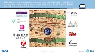 © Auto-ID Lab Korea / KAIST Slide 62
’Mille viae ducunt homines per saecula Romam (모든 길은 로마로 통한다)’ 라는 말이 있
듯이 사물 인터넷 세상의 문을 두드리는 다양한 표준들이 존재하지만, 이들이 만들어내는
데이터가 한 곳에 모여야 문은 열릴 것이다.
 