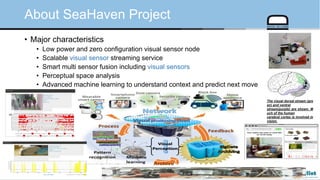 © Auto-ID Lab Korea / KAIST Slide 85
• Major characteristics
• Low power and zero configuration visual sensor node
• Scalable visual sensor streaming service
• Smart multi sensor fusion including visual sensors
• Perceptual space analysis
• Advanced machine learning to understand context and predict next move
About SeaHaven Project
The visual dorsal stream (gre
en) and ventral
stream(purple) are shown. M
uch of the human
cerebral cortex is involved in
vision.
 