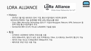 LORA ALLIANCE
• History
- 2014년 1월 6일 네트워크 장비 기업, 통신사업자들이 저전력 광대역
네트워크(LPWAN) 기술 표준화를 위해 LoRa Alliance를 결성
- Cisco, IBM, M...
