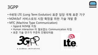 3GPP
• 4세대 LTE (Long Term Evolution) 표준 담당 국제 표준 기구
• M2M/IoT 서비스로의 시장 확장을 위한 기술 개발 중
• MTC (Machine Type Communication)
•...