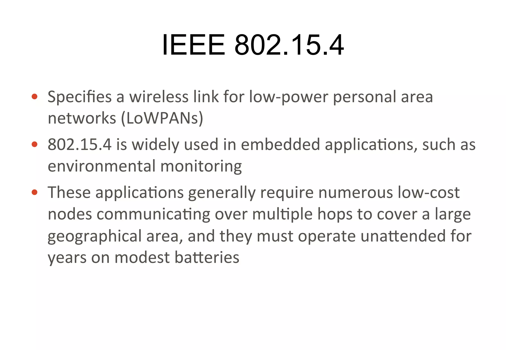 IEEE 802.15.4
• Specifies	a	wireless	link	for	low-power	personal	area	
networks	(LoWPANs)
• 802.15.4	is	widely	used	in	embedded	applications,	such	
as	environmental	monitoring
• These	applications	generally	require	numerous	low-cost	
nodes	communicating	over	multiple	hops	to	cover	a	large	
geographical	area,	and	they	must	operate	unattended	for	
years	on	modest	batteries
 