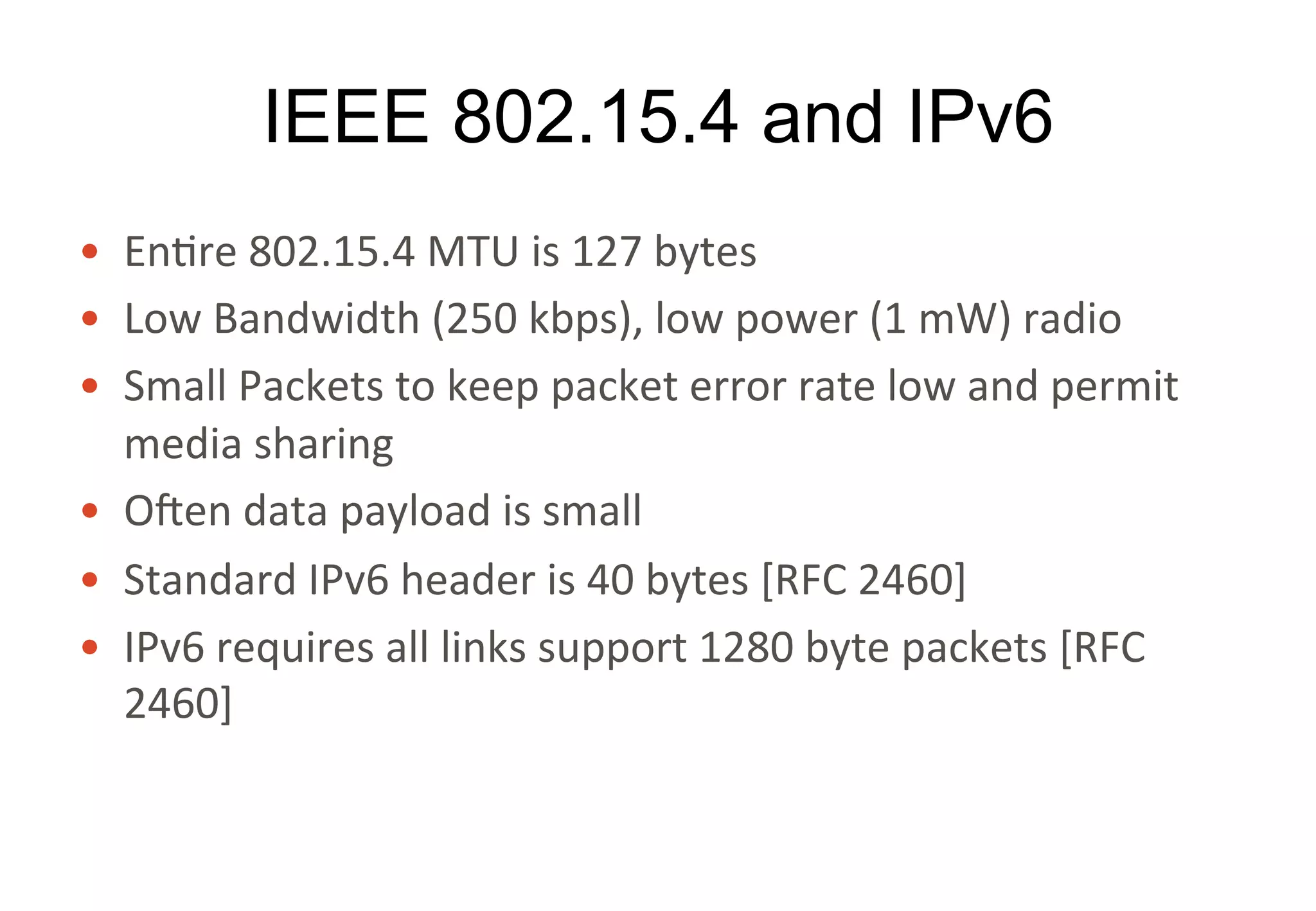IEEE 802.15.4 and IPv6
• Entire	802.15.4	MTU	is	127	bytes
• Low	Bandwidth	(250	kbps),	low	power	(1	mW)	radio
• Small	Packets	to	keep	packet	error	rate	low	and	permit	
media	sharing
• Often	data	payload	is	small
• Standard	IPv6	header	is	40	bytes	[RFC	2460]
• IPv6	requires	all	links	support	1280	byte	packets	[RFC	
2460]
32
 