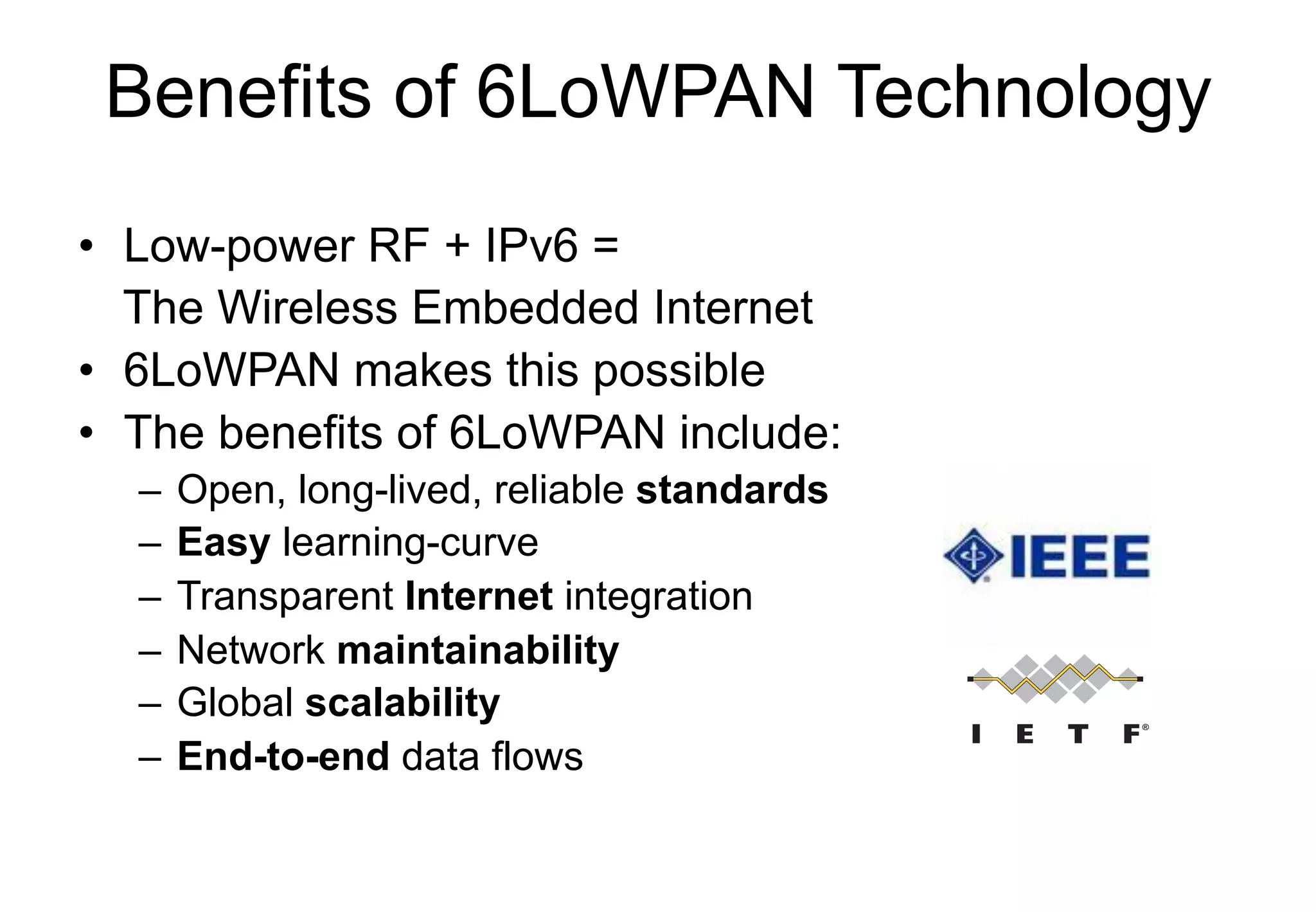 Benefits of 6LoWPAN Technology
• Low-power RF + IPv6 =
The Wireless Embedded Internet
• 6LoWPAN makes this possible
• The benefits of 6LoWPAN include:
– Open, long-lived, reliable standards
– Easy learning-curve
– Transparent Internet integration
– Network maintainability
– Global scalability
– End-to-end data flows
 