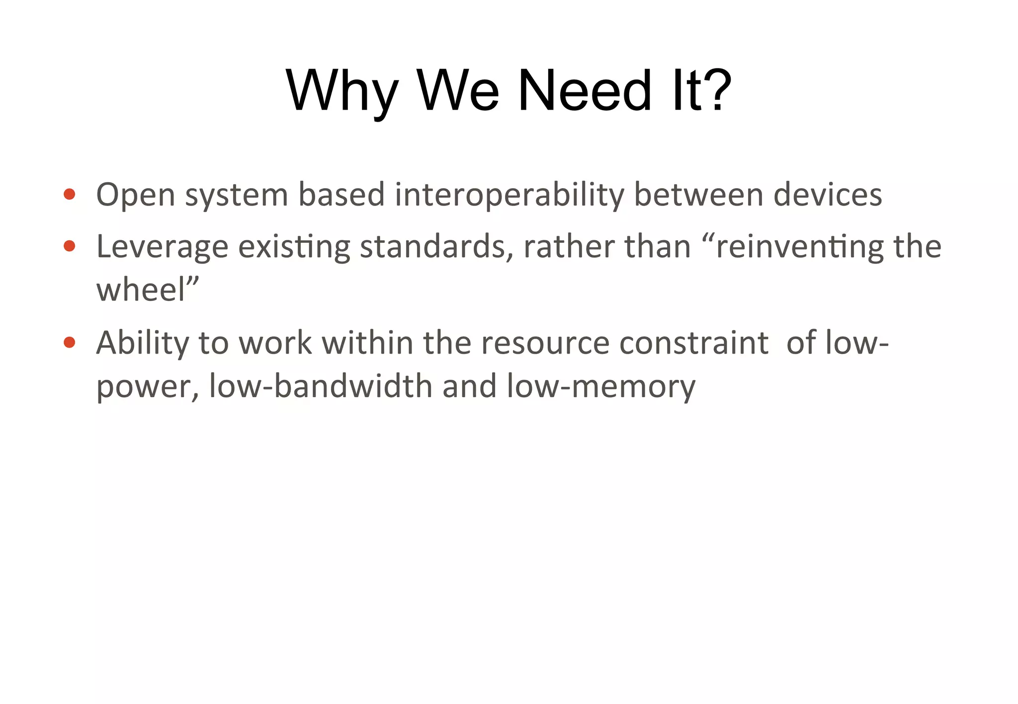 Why We Need It?
• Open	system	based	interoperability	between	devices
• Leverage	existing	standards,	rather	than	“reinventing	the	
wheel”
• Ability	to	work	within	the	resource	constraint		of	low-
power,	low-bandwidth	and	low-memory	
 