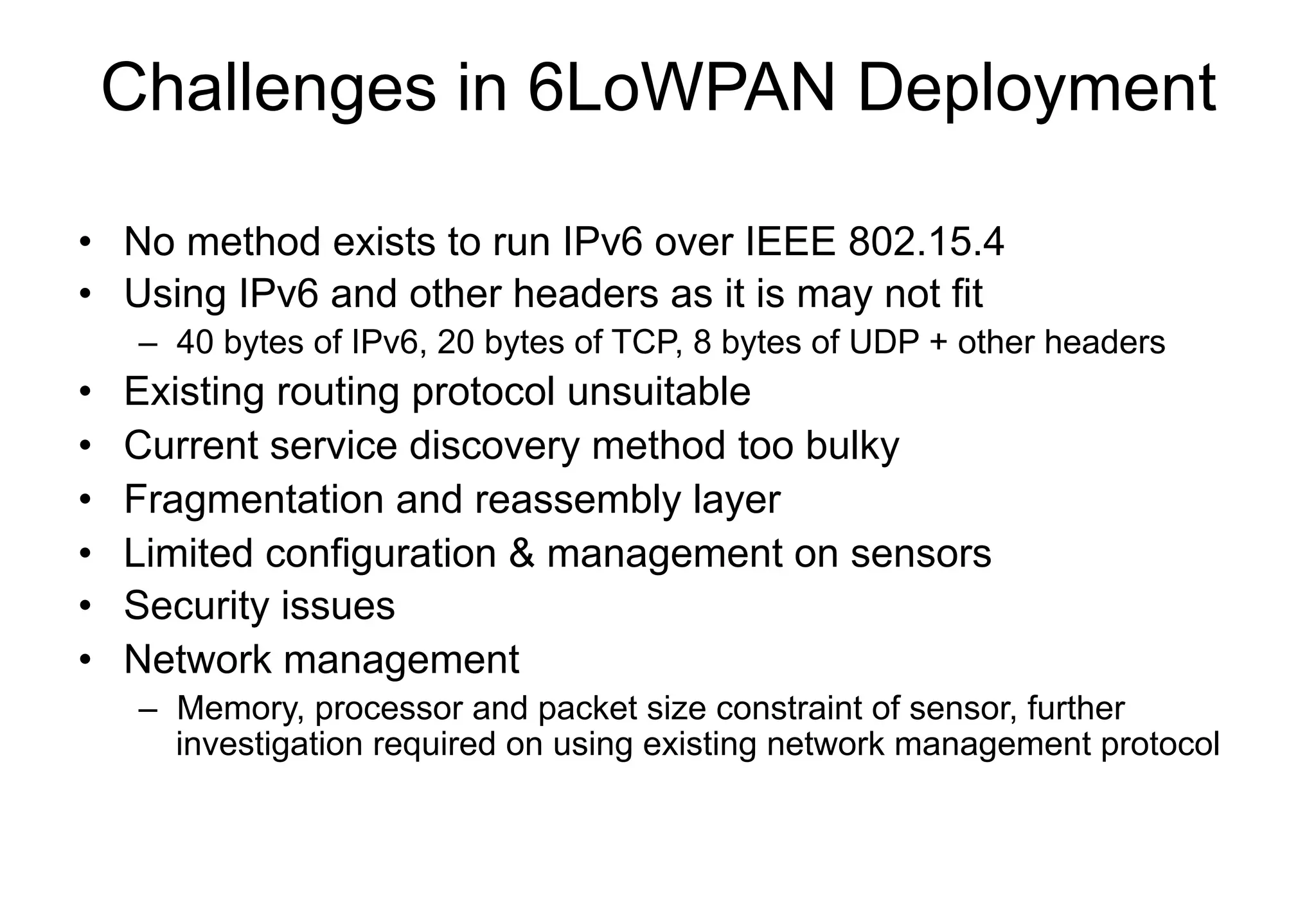Challenges in 6LoWPAN Deployment
• No method exists to run IPv6 over IEEE 802.15.4
• Using IPv6 and other headers as it is may not fit
– 40 bytes of IPv6, 20 bytes of TCP, 8 bytes of UDP + other headers
• Existing routing protocol unsuitable
• Current service discovery method too bulky
• Fragmentation and reassembly layer
• Limited configuration & management on sensors
• Security issues
• Network management
– Memory, processor and packet size constraint of sensor, further
investigation required on using existing network management protocol
 