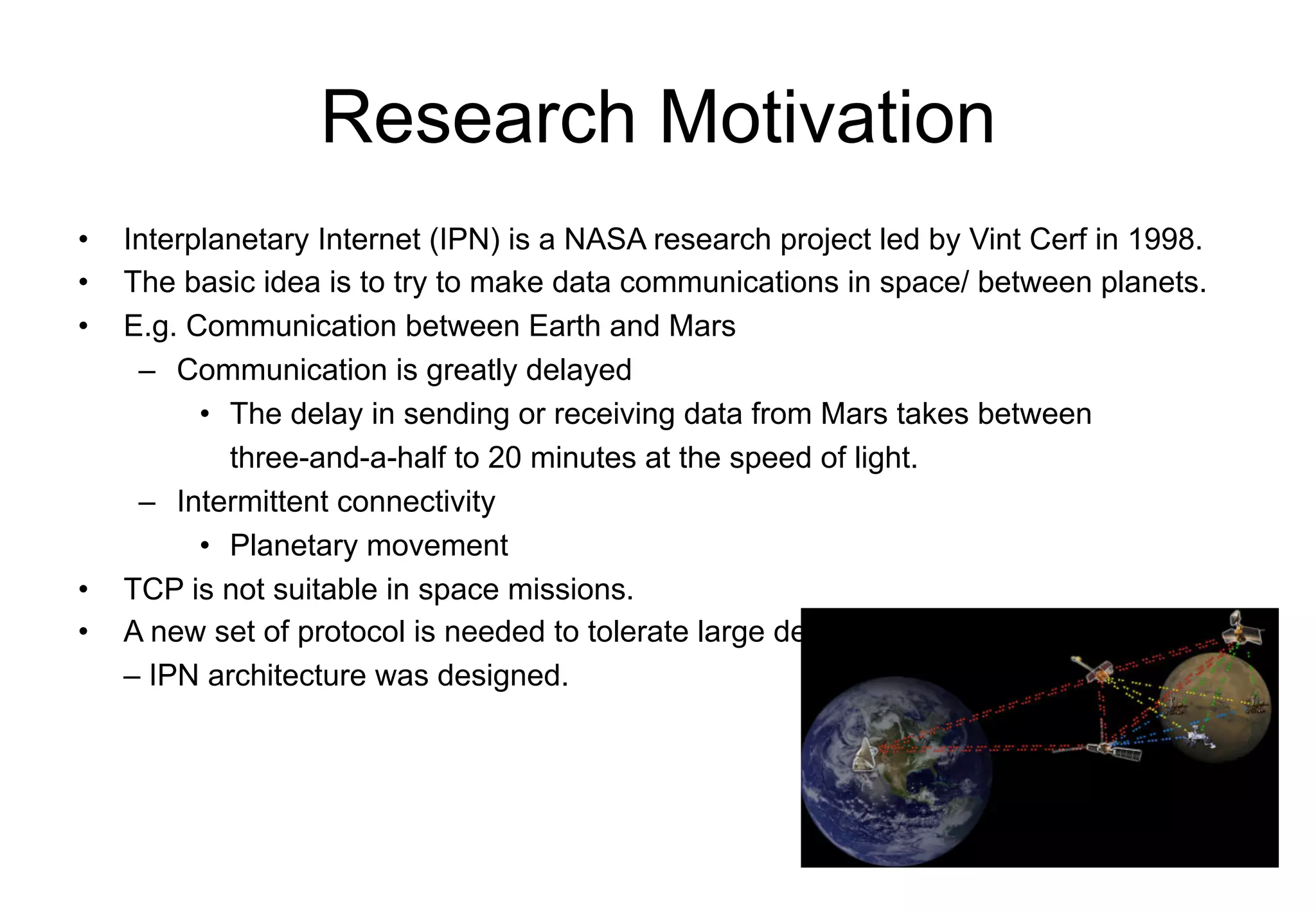 Research Motivation
• Interplanetary Internet (IPN) is a NASA research project led by Vint Cerf in 1998.
• The basic idea is to try to make data communications in space/ between planets.
• E.g. Communication between Earth and Mars
– Communication is greatly delayed
• The delay in sending or receiving data from Mars takes between
three-and-a-half to 20 minutes at the speed of light.
– Intermittent connectivity
• Planetary movement
• TCP is not suitable in space missions.
• A new set of protocol is needed to tolerate large delay
– IPN architecture was designed.
 