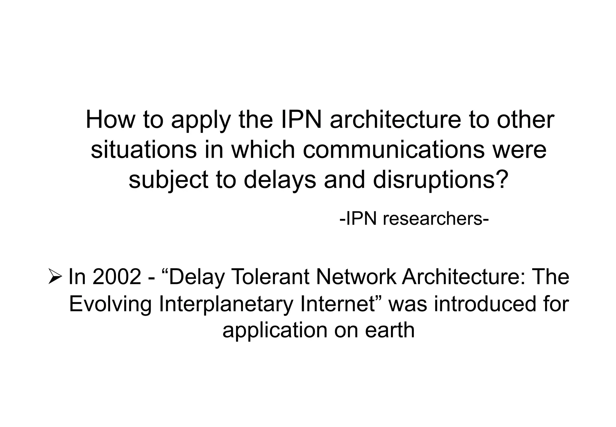 How to apply the IPN architecture to other
situations in which communications were
subject to delays and disruptions?
-IPN researchers-
Ø In 2002 - “Delay Tolerant Network Architecture: The
Evolving Interplanetary Internet” was introduced for
application on earth
 