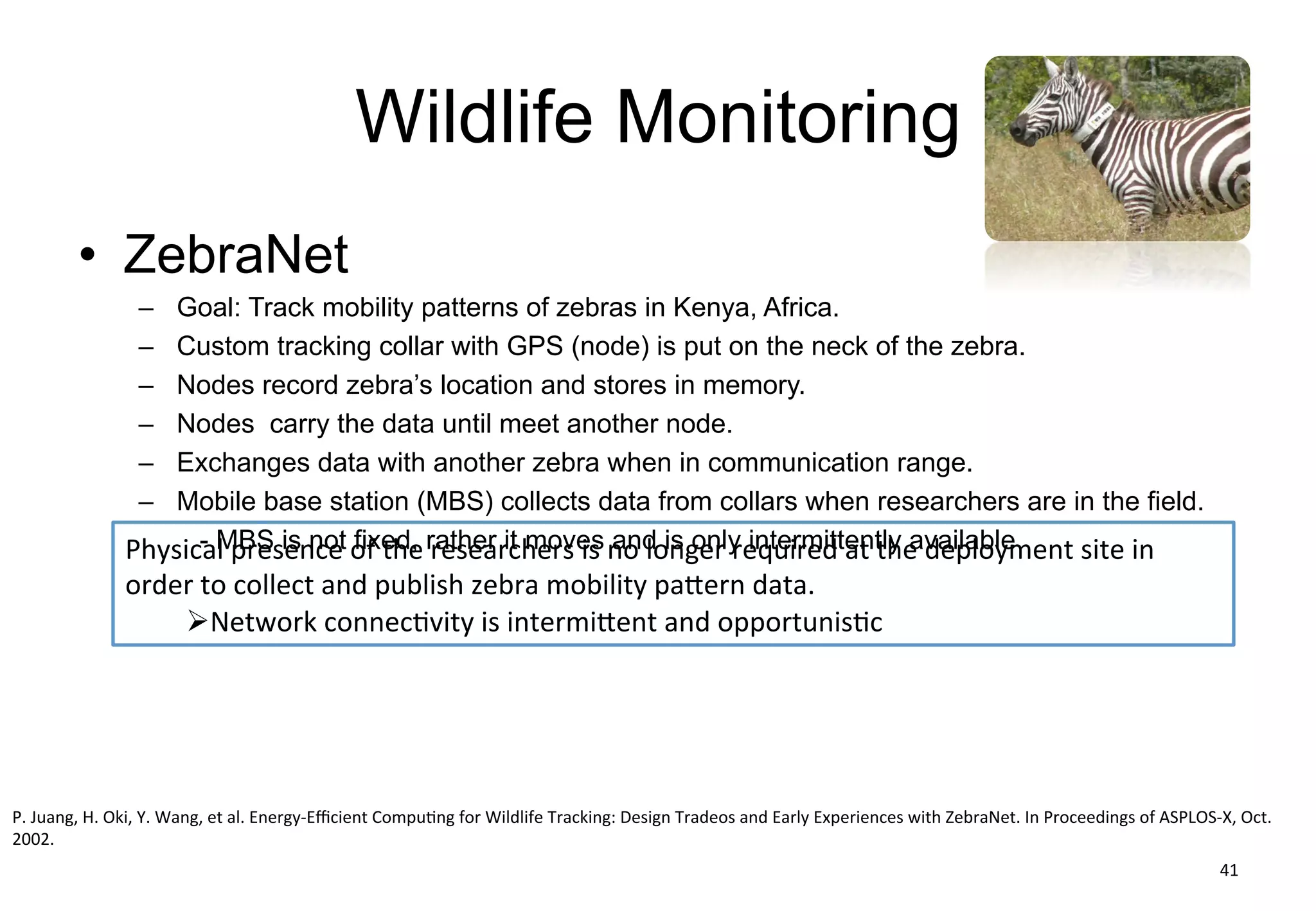 Wildlife Monitoring
• ZebraNet
– Goal: Track mobility patterns of zebras in Kenya, Africa.
– Custom tracking collar with GPS (node) is put on the neck of the zebra.
– Nodes record zebra’s location and stores in memory.
– Nodes carry the data until meet another node.
– Exchanges data with another zebra when in communication range.
– Mobile base station (MBS) collects data from collars when researchers are in the field.
- MBS is not fixed, rather it moves and is only intermittently available
41
P.	Juang,	H.	Oki,	Y.	Wang,	et	al.	Energy-Efficient	Computing	for	Wildlife	Tracking:	Design	Tradeos	and	Early	Experiences	with	ZebraNet.	In	Proceedings	of	ASPLOS-X,	Oct.	
2002.
Physical	presence	of	the	researchers	is	no	longer	required	at	the	deployment	 site	in	
order	to	collect	and	publish	zebra	mobility	pattern	data.
ØNetwork	connectivity	is	intermittent	and	opportunistic
 