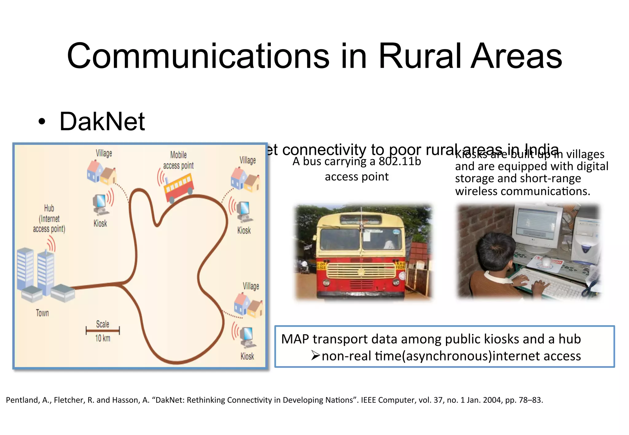 Communications in Rural Areas
• DakNet
Goal: Provide low cost internet connectivity to poor rural areas in India
A	bus	carrying	a	802.11b	
access	point
Kiosks	are	built	up	in	villages	
and	are	equipped	with	digital	
storage	and	short-range	
wireless	communications.	
MAP	transport	data	among	public	kiosks	and	a	hub
Ønon-real	time(asynchronous)internet	 access
Pentland,	A.,	Fletcher,	R.	and	Hasson,	A.	“DakNet:	Rethinking	Connectivity	in	Developing	Nations”.	IEEE	Computer,	vol.	37,	no.	1	Jan.	2004,	pp.	78–83.
 