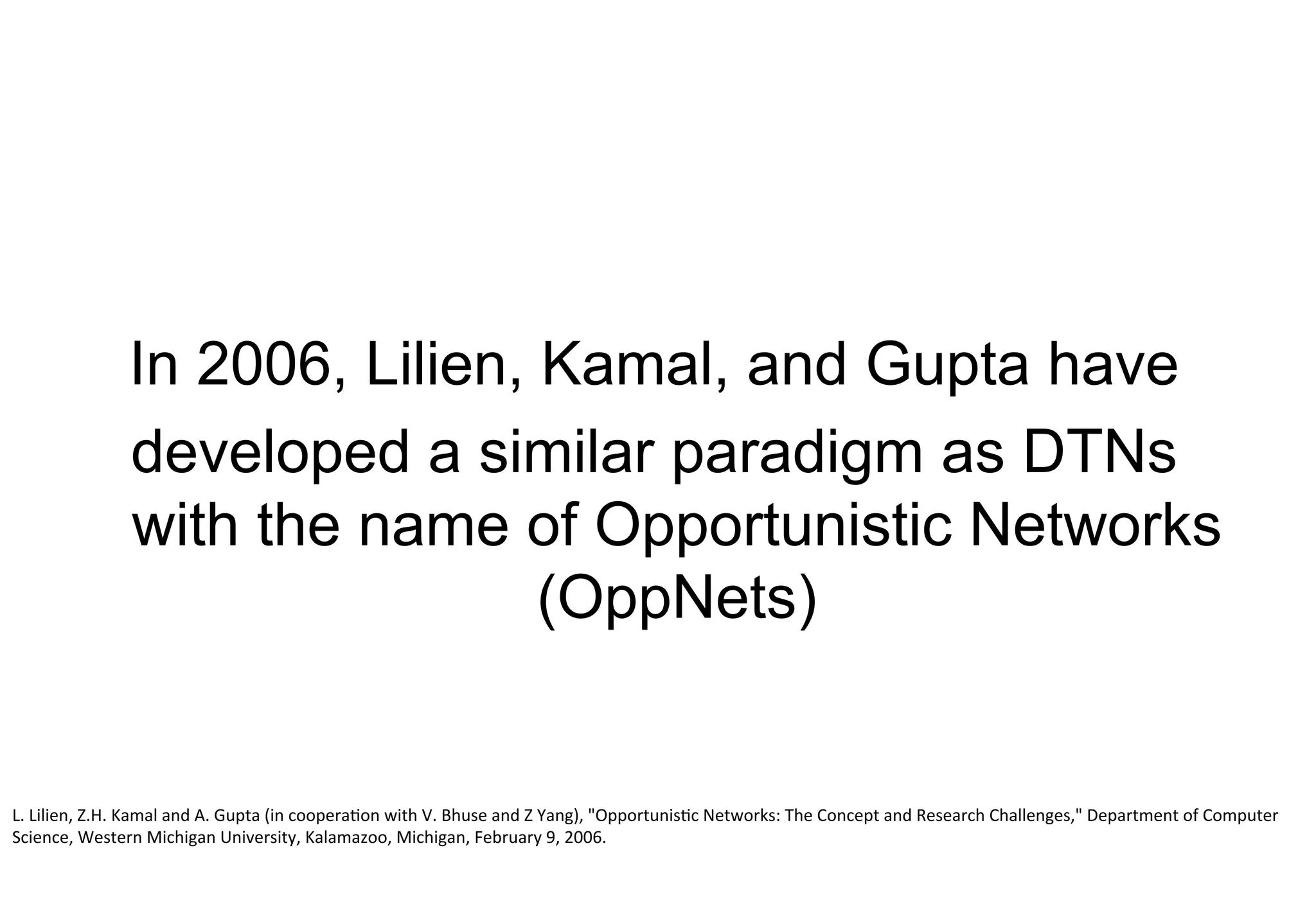 In 2006, Lilien, Kamal, and Gupta have
developed a similar paradigm as DTNs
with the name of Opportunistic Networks
(OppNets)
L.	Lilien,	Z.H.	Kamal	and	A.	Gupta	(in	cooperation	with	V.	Bhuse	and	Z	Yang),	"Opportunistic	Networks:	The	Concept	and	Research	Challenges,"	Department	of	Computer	
Science,	Western	Michigan	University,	Kalamazoo,	Michigan,	February	9,	2006.
 