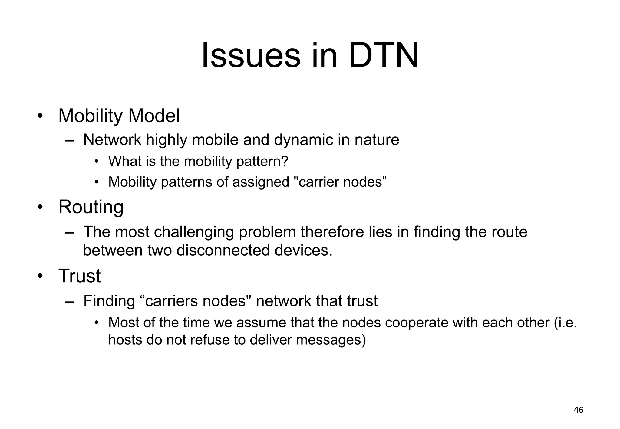 Issues in DTN
• Mobility Model
– Network highly mobile and dynamic in nature
• What is the mobility pattern?
• Mobility patterns of assigned "carrier nodes”
• Routing
– The most challenging problem therefore lies in finding the route
between two disconnected devices.
• Trust
– Finding “carriers nodes" network that trust
• Most of the time we assume that the nodes cooperate with each other (i.e.
hosts do not refuse to deliver messages)
46
 