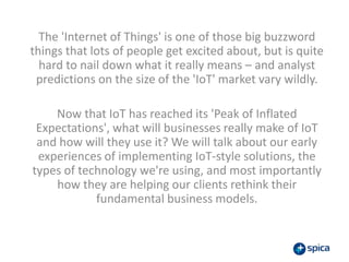 The 'Internet of Things' is one of those big buzzword
things that lots of people get excited about, but is quite
hard to nail down what it really means – and analyst
predictions on the size of the 'IoT' market vary wildly.
Now that IoT has reached its 'Peak of Inflated
Expectations', what will businesses really make of IoT
and how will they use it? We will talk about our early
experiences of implementing IoT-style solutions, the
types of technology we're using, and most importantly
how they are helping our clients rethink their
fundamental business models.
 