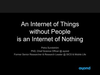 An Internet of Things 
without People 
is an Internet of Nothing 
Petra Sundström 
PhD, Chief Science Officer @ ayond 
Former Senior Researcher & Research Leader @ SICS & Mobile Life 
 