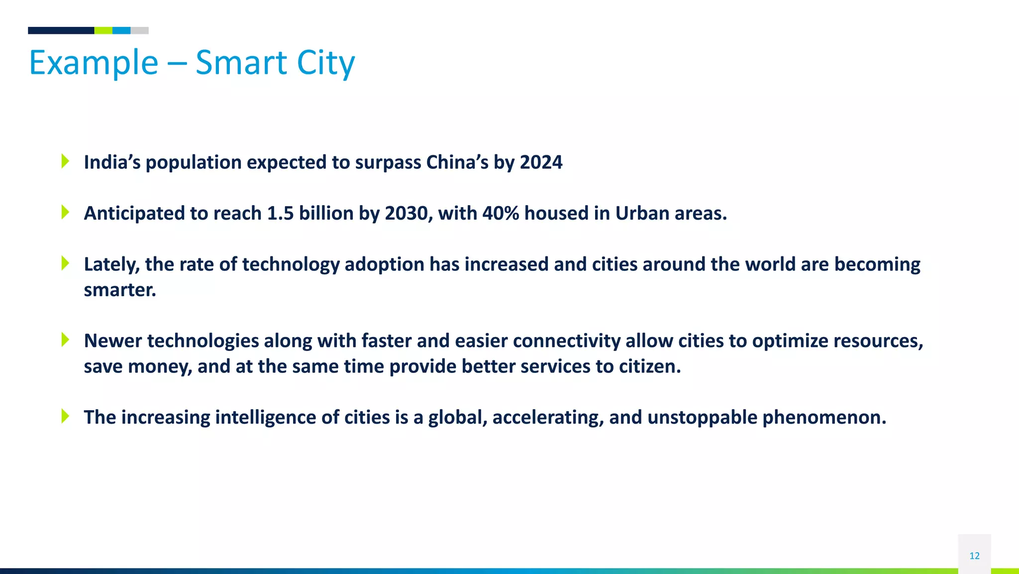 Example – Smart City
12
 India’s population expected to surpass China’s by 2024
 Anticipated to reach 1.5 billion by 2030, with 40% housed in Urban areas.
 Lately, the rate of technology adoption has increased and cities around the world are becoming
smarter.
 Newer technologies along with faster and easier connectivity allow cities to optimize resources,
save money, and at the same time provide better services to citizen.
 The increasing intelligence of cities is a global, accelerating, and unstoppable phenomenon.
 