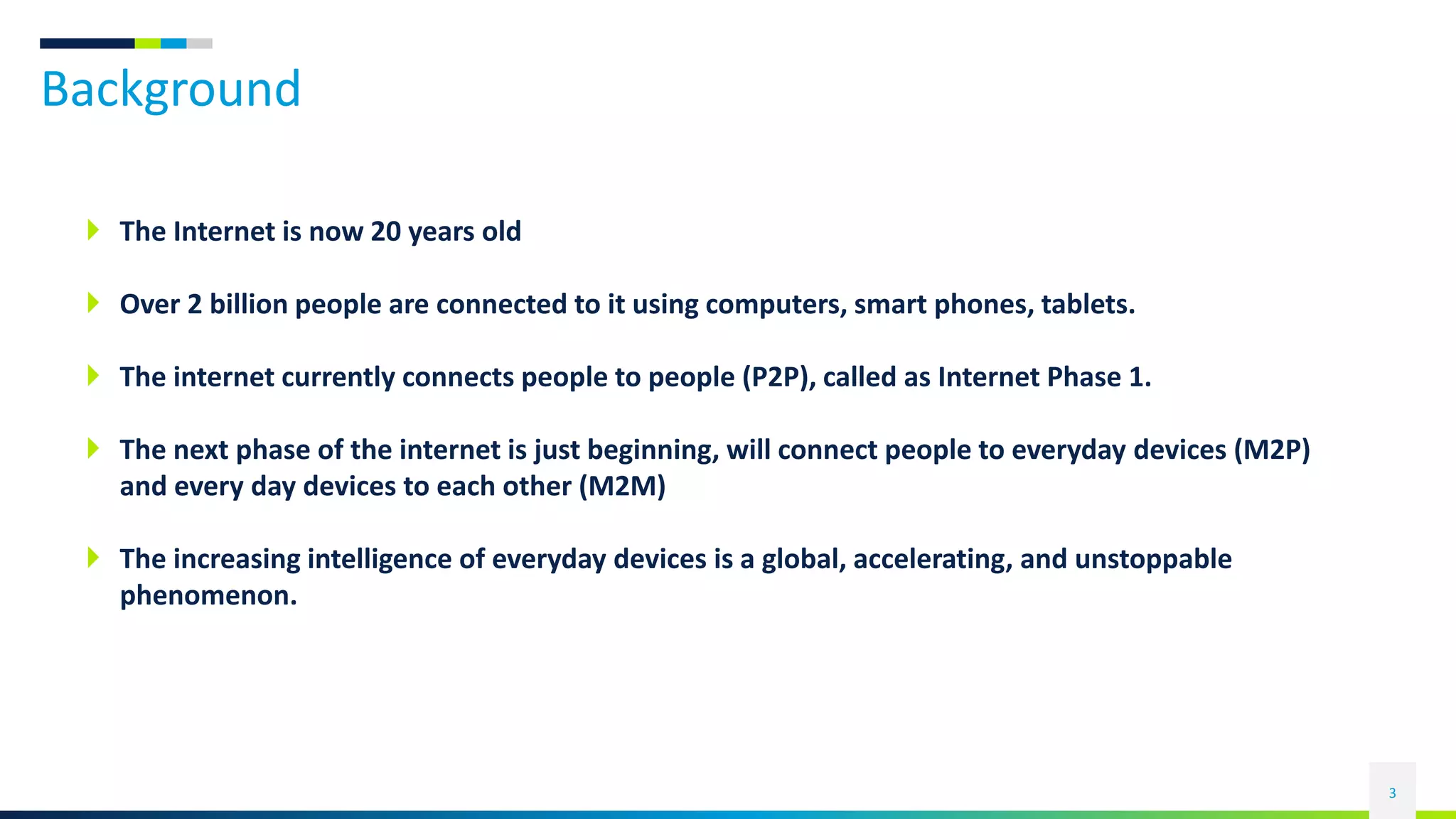 Background
3
 The Internet is now 20 years old
 Over 2 billion people are connected to it using computers, smart phones, tablets.
 The internet currently connects people to people (P2P), called as Internet Phase 1.
 The next phase of the internet is just beginning, will connect people to everyday devices (M2P)
and every day devices to each other (M2M)
 The increasing intelligence of everyday devices is a global, accelerating, and unstoppable
phenomenon.
 