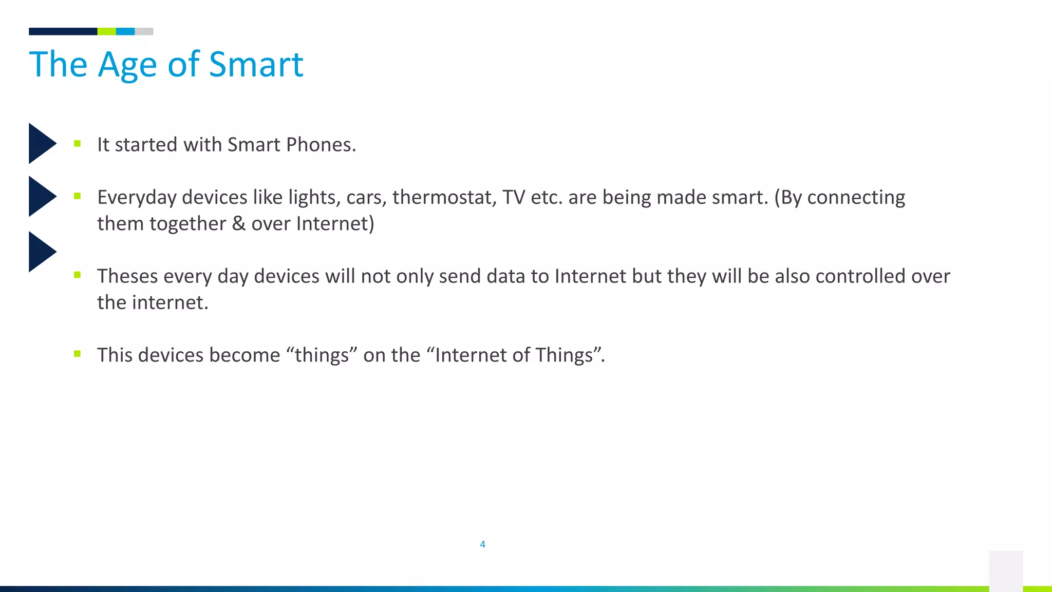 The Age of Smart
4
 It started with Smart Phones.
 Everyday devices like lights, cars, thermostat, TV etc. are being made smart. (By connecting
them together & over Internet)
 Theses every day devices will not only send data to Internet but they will be also controlled over
the internet.
 This devices become “things” on the “Internet of Things”.
 