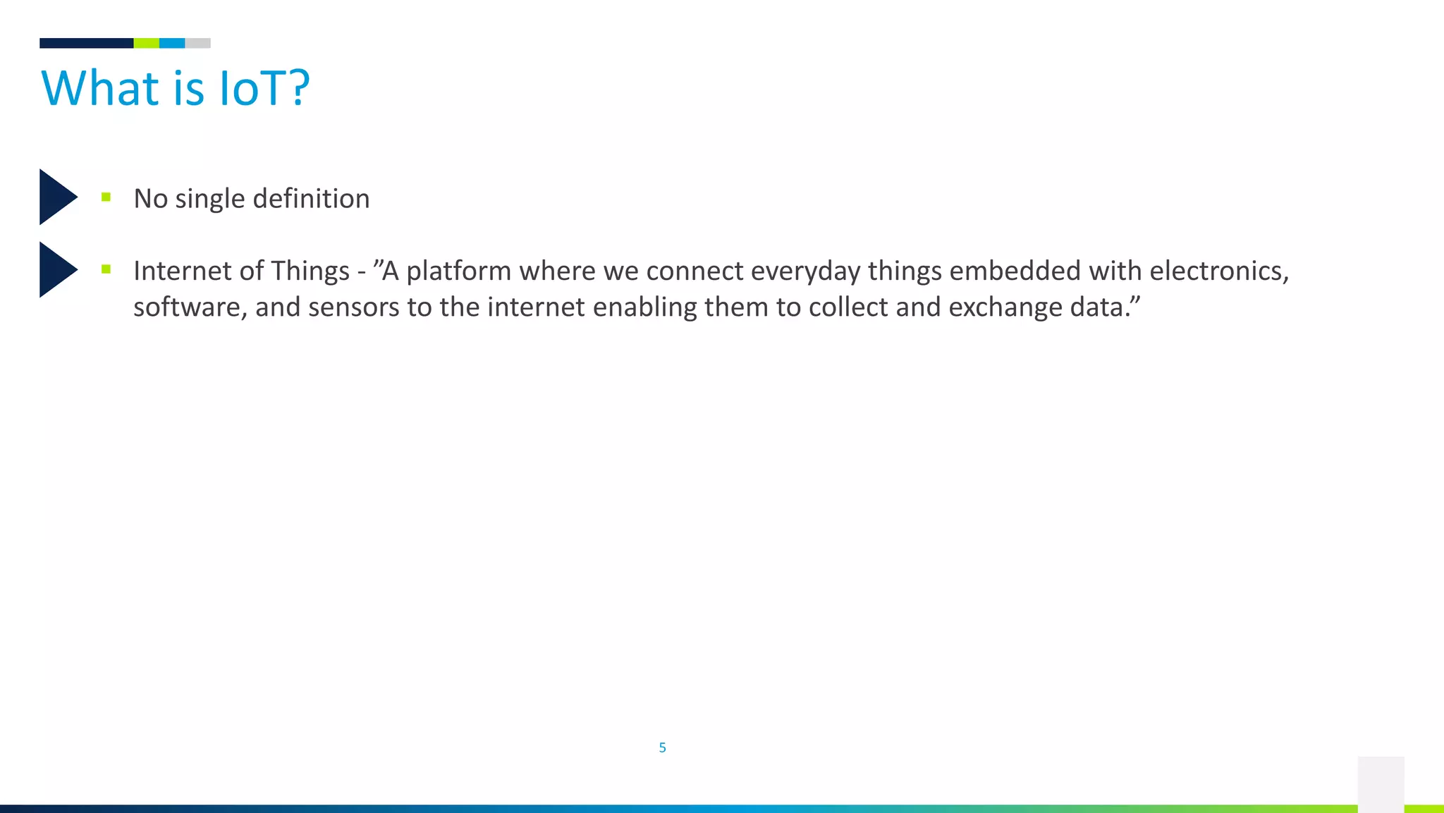 What is IoT?
5
 No single definition
 Internet of Things - ”A platform where we connect everyday things embedded with electronics,
software, and sensors to the internet enabling them to collect and exchange data.”
 