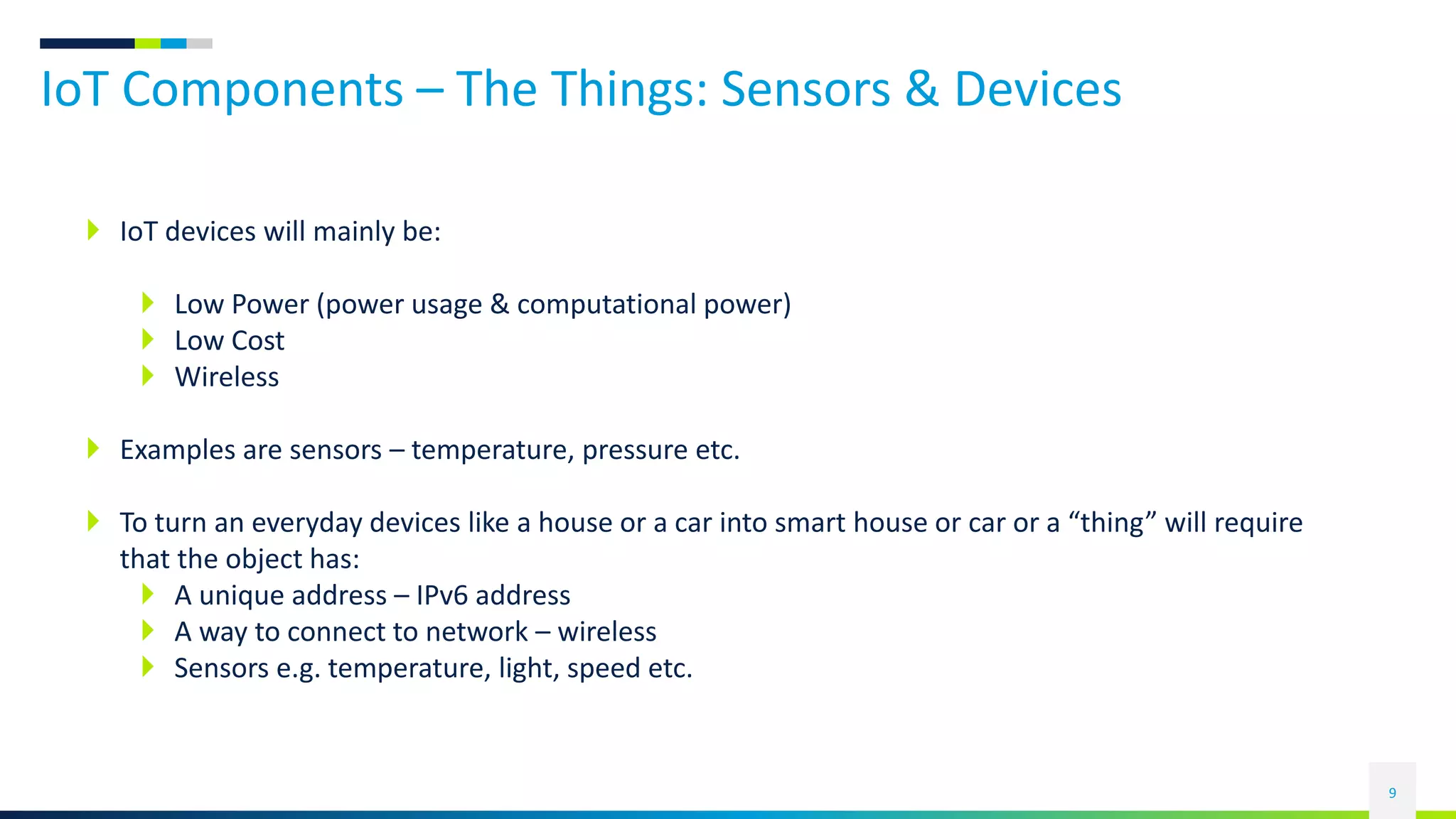 IoT Components – The Things: Sensors & Devices
9
 IoT devices will mainly be:
 Low Power (power usage & computational power)
 Low Cost
 Wireless
 Examples are sensors – temperature, pressure etc.
 To turn an everyday devices like a house or a car into smart house or car or a “thing” will require
that the object has:
 A unique address – IPv6 address
 A way to connect to network – wireless
 Sensors e.g. temperature, light, speed etc.
 