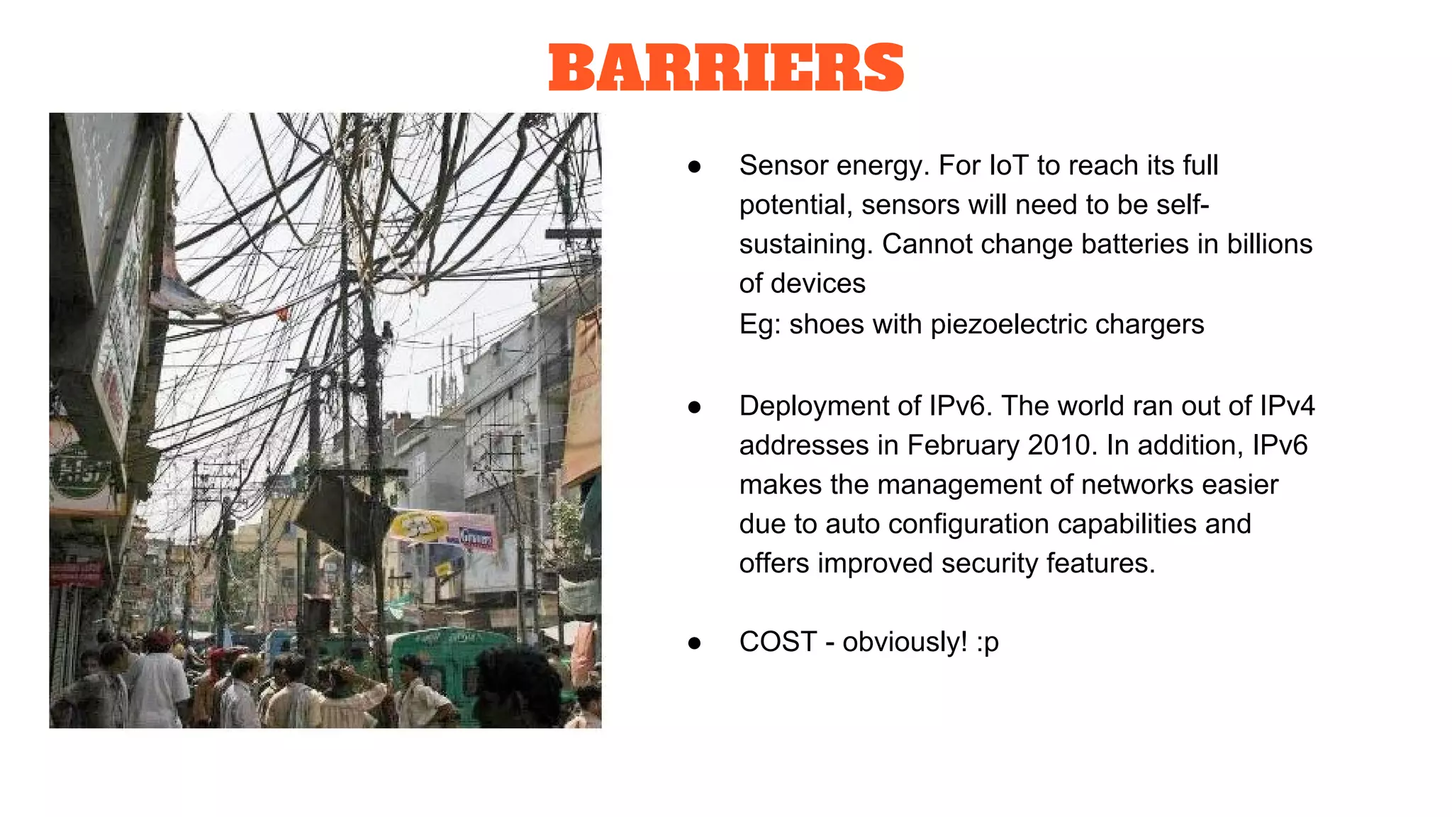 BARRIERS
● Sensor energy. For IoT to reach its full
potential, sensors will need to be self-
sustaining. Cannot change batteries in billions
of devices
Eg: shoes with piezoelectric chargers
● Deployment of IPv6. The world ran out of IPv4
addresses in February 2010. In addition, IPv6
makes the management of networks easier
due to auto configuration capabilities and
offers improved security features.
● COST - obviously! :p
 