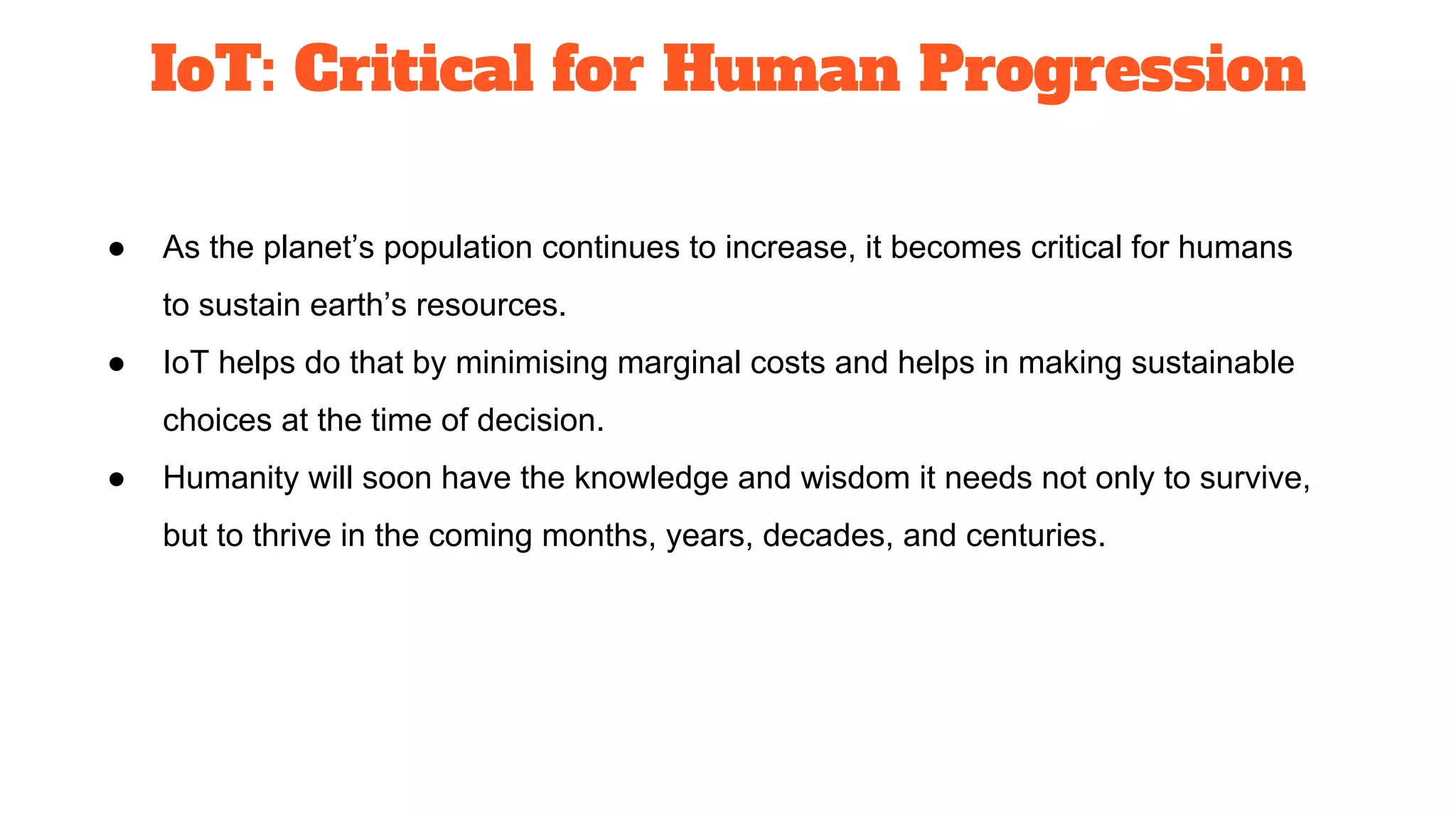 IoT: Critical for Human Progression
● As the planet’s population continues to increase, it becomes critical for humans
to sustain earth’s resources.
● IoT helps do that by minimising marginal costs and helps in making sustainable
choices at the time of decision.
● Humanity will soon have the knowledge and wisdom it needs not only to survive,
but to thrive in the coming months, years, decades, and centuries.
 