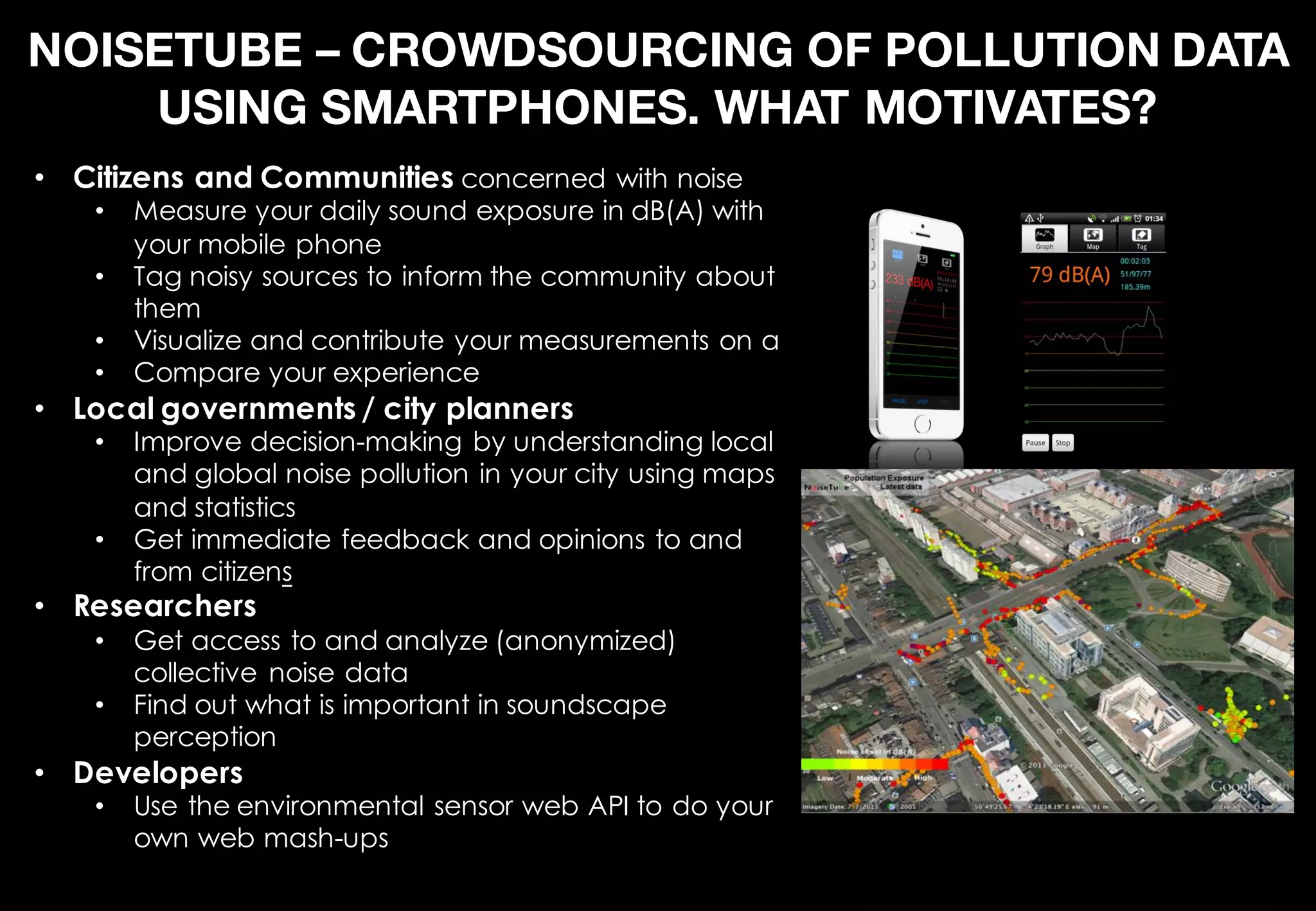 NOISETUBE – CROWDSOURCING OF POLLUTION DATA
USING SMARTPHONES. WHAT MOTIVATES?
• Citizens and Communities concerned with noise
• Measure your daily sound exposure in dB(A) with
your mobile phone
• Tag noisy sources to inform the community about
them
• Visualize and contribute your measurements on a
• Compare your experience
• Local governments / city planners
• Improve decision-making by understanding local
and global noise pollution in your city using maps
and statistics
• Get immediate feedback and opinions to and
from citizens
• Researchers
• Get access to and analyze (anonymized)
collective noise data
• Find out what is important in soundscape
perception
• Developers
• Use the environmental sensor web API to do your
own web mash-ups
 