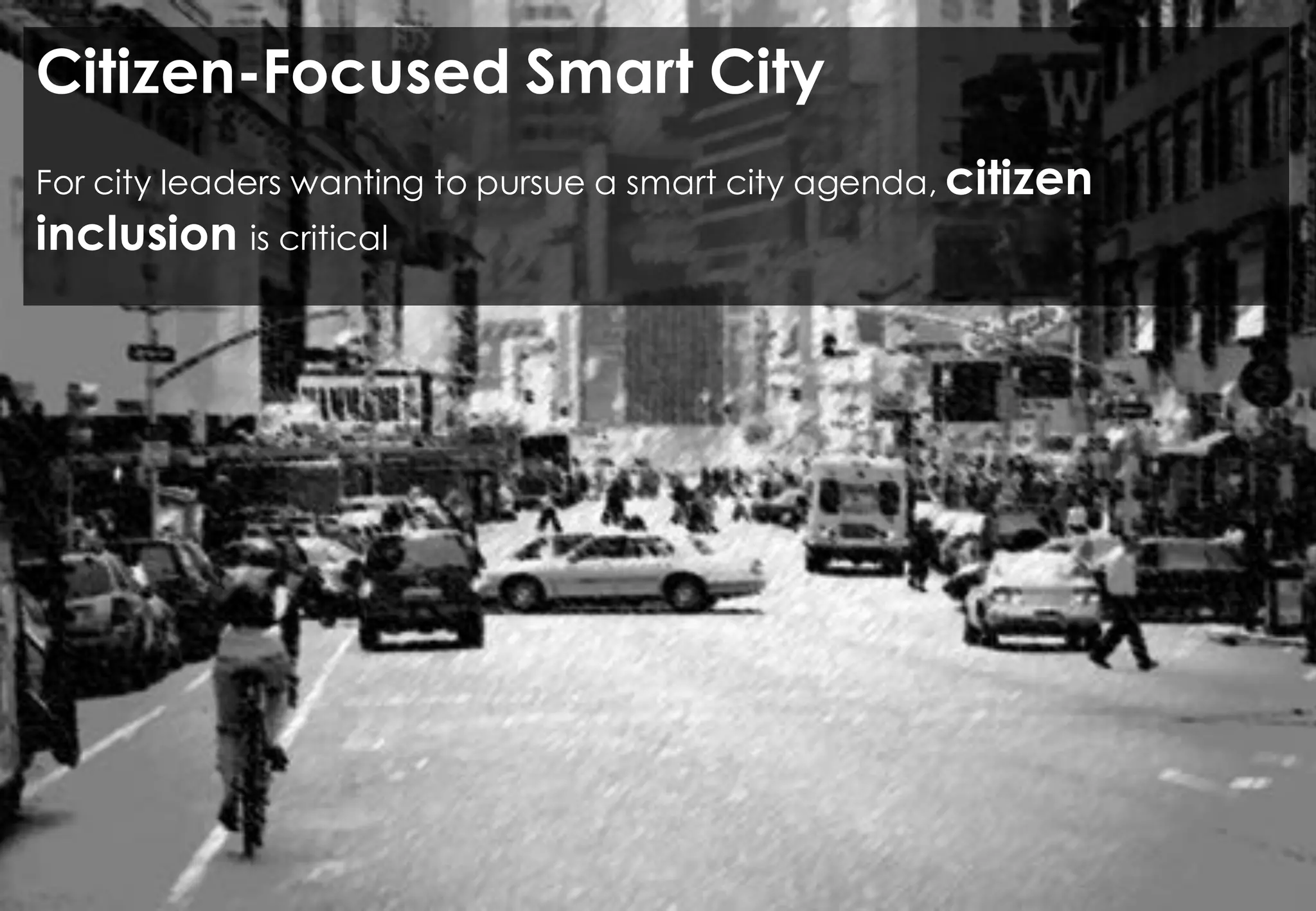 VISION OF THE CITY OF THE FUTURE
Open source and
open data
Make
visible the
invisible
Sensing the
city
Provide tools for
the citizens to
interpret and
change the
workings of the
city
Technology may help mitigate the “black hole” problem.
The goal is to make decisions in real time as events or emergencies occur,
mitigating their impact on the daily lives of city’s residents while making sure the
city’s budget is used as effectively and efficiently as possible.
 