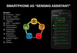 SMARTPHONE AS “SENSING ASSISTANT”
Sensors:
Camera – “Eyes”
Audio – “Ears”
Accelerometer –
“Speed”
GPS – “Location”
Gyroscope –
“Movement”
Compass –
“Direction”
Proximity –
“Closeness”
Ambient light –
“Eyes”
Others…
 