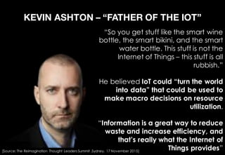 KEVIN ASHTON – “FATHER OF THE IOT”
“So you get stuff like the smart wine
bottle, the smart bikini, and the smart
water bottle. This stuff is not the
Internet of Things – this stuff is all
rubbish.”
He believed IoT could “turn the world
into data” that could be used to
make macro decisions on resource
utilization.
“Information is a great way to reduce
waste and increase efficiency, and
that’s really what the Internet of
Things provides”[Source: The Reimagination Thought Leaders Summit ,Sydney, 17 November 2015]
 