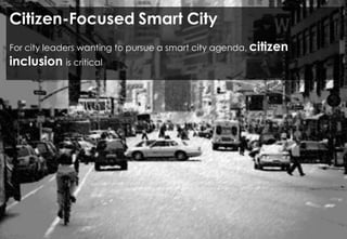 VISION OF THE CITY OF THE FUTURE
Open source and
open data
Make
visible the
invisible
Sensing the
city
Provide tools for
the citizens to
interpret and
change the
workings of the
city
Technology may help mitigate the “black hole” problem.
The goal is to make decisions in real time as events or emergencies occur,
mitigating their impact on the daily lives of city’s residents while making sure the
city’s budget is used as effectively and efficiently as possible.
 