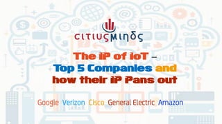 The IP of IoT –
Top 5 Companies and
how their IP Pans out
Google Verizon Cisco General Electric Amazon
 