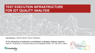 Axel Rennoch, Sascha Hackel, Dorian Knoblauch
2nd Int. Workshop on Verification and Validation of Adaptive Software Systems,
IEEE Int. Conference on Software Security and Reliability (QRS), 18th July 2018, Lisbon
TEST EXECUTION INFRASTRUCTURE
FOR IOT QUALITY ANALYSIS
 