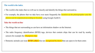The world is the index
• The world is the index that we will use to classify and identify the things that surround us.
• For example, the photos that we take have ever more frequently the location of the photographer and the
photos can be organized according to location using Google Earth14.
Take the world on line
• The things that are surrounding us can have an information shadow on the Internet.
• The radio frequency identification (RFID) tags, devices that contain chips that can be read by nearby
sensors for example the Champion chip
• Domestic animals can wear RFID collars that are recognized by doors that can open to let them enter.
 