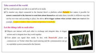 Take control of the world
 The world around us can talk to us and tell us its needs.
 To monitor any object connected to the Internet there’s a platform called Pachube that makes it possible for
sensors connected to the Internet to send data about themselves and make them viewable in different ways that
can be over time and according to place, but above all to trigger actions when certain values are reached (for
example, to open a window when a certain temperature is reached).
Let the things talk to each other
 Objects can interact with each other to exchange and integrate data, to trigger
actions and to integrate how they work together.
 Even plants can signal their needs. In fact, with Botanicalls, plants can
communicate on Twitter when they need watering and the communication can go
to a sprinkler system connected to the Internet.
 