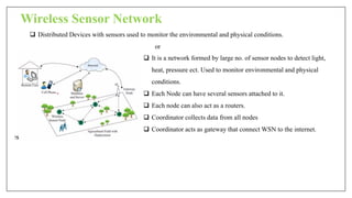 Wireless Sensor Network
 Distributed Devices with sensors used to monitor the environmental and physical conditions.
or
 It is a network formed by large no. of sensor nodes to detect light,
heat, pressure ect. Used to monitor environmental and physical
conditions.
 Each Node can have several sensors attached to it.
 Each node can also act as a routers.
 Coordinator collects data from all nodes
 Coordinator acts as gateway that connect WSN to the internet.
 
