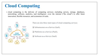 Cloud Computing
• cloud computing is the delivery of computing services—including servers, storage, databases,
networking, software, analytics, and intelligence—over the internet (“the cloud”) to offer faster
innovation, flexible resources, and economies of scale.
There are also three main types of cloud computing services:
 Infrastructure-as-a-Service (IaaS),
 Platforms-as-a-Service (PaaS),
 Software-as-a-Service (SaaS)
 