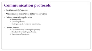 Communication protocols
• Back bone of IOT systems
• Allows devices to exchange data over networks
• Define data exchange formats
• Data encoding
• Addressing schemes
• Routing of packets from source to destination.
• Other functions
• Sequence of control ( ordering data packets)
• Flow Control ( controlling transfer rate)
• Transmission of lost packets
 
